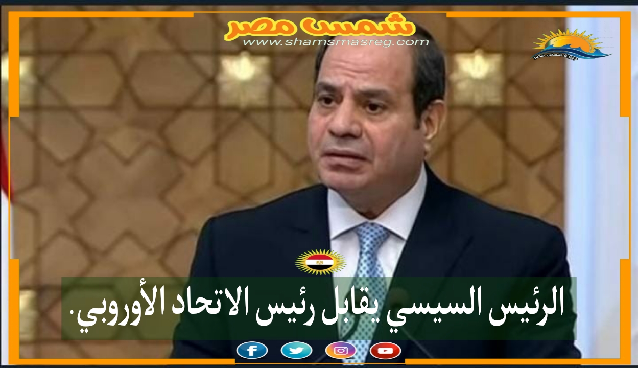|شمس مصر|.. الرئيس السيسي يقابل رئيس الاتحاد الأوروبي.