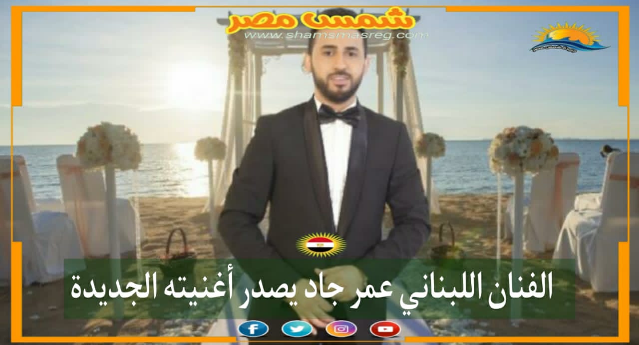 |شمس مصر|.. الفنان اللبناني عمر جاد يصدر أغنيته الجديدة 