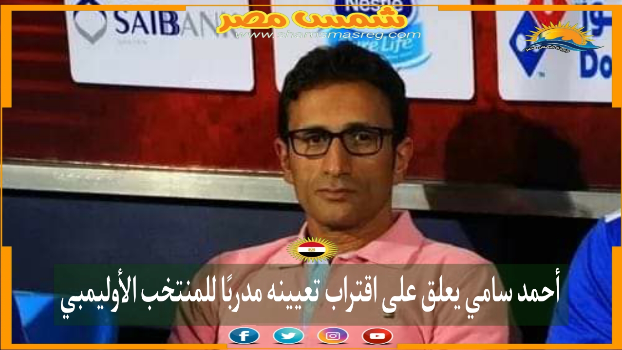 |شمس مصر|.. أحمد سامي يعلق على اقتراب تعيينه مدربًا للمنتخب الأوليمبي .