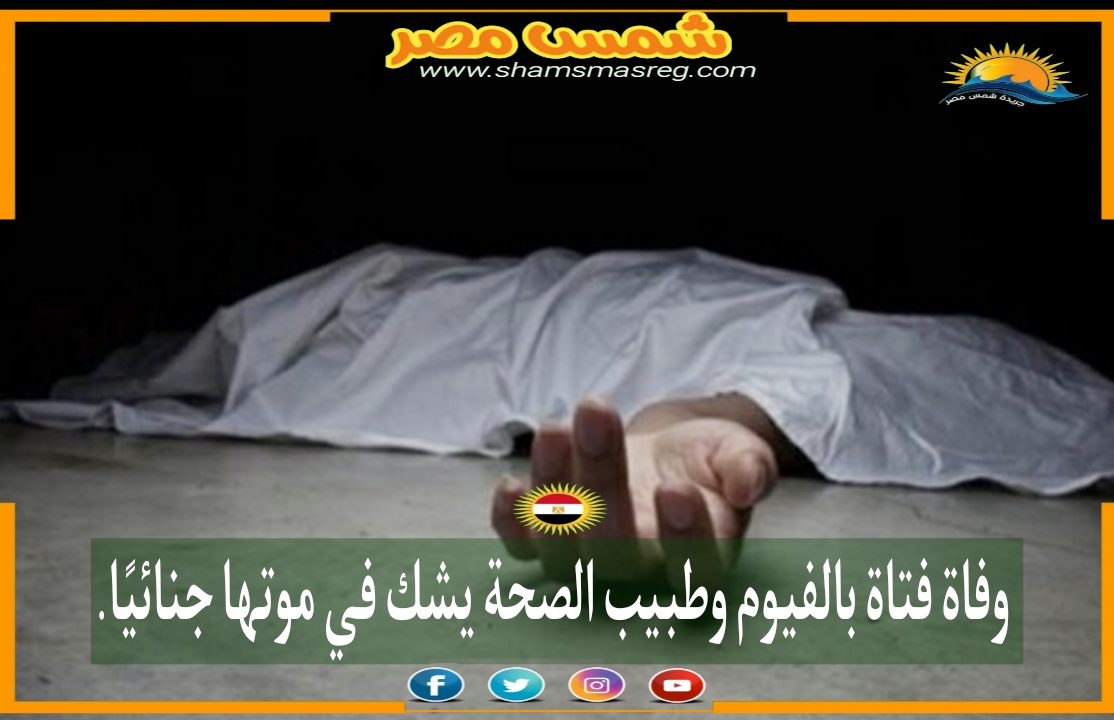 |شمس مصر|.. وفاة فتاة بالفيوم وطبيب الصحة يشك في موتها جنائيًا.