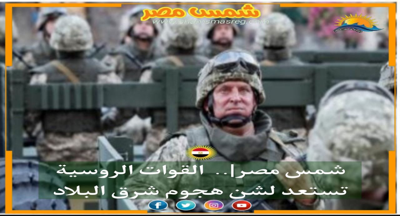 |شمس مصر|.. القوات الروسية تستعد لشن هجوم شرق البلاد 