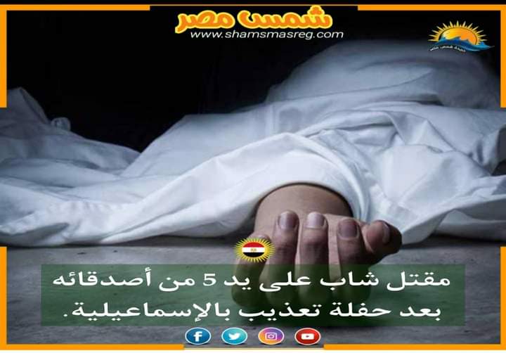 |شمس مصر|..مقتل شاب على يد 5 من أصدقائه بعد حفلة تعذيب بالإسماعيلية