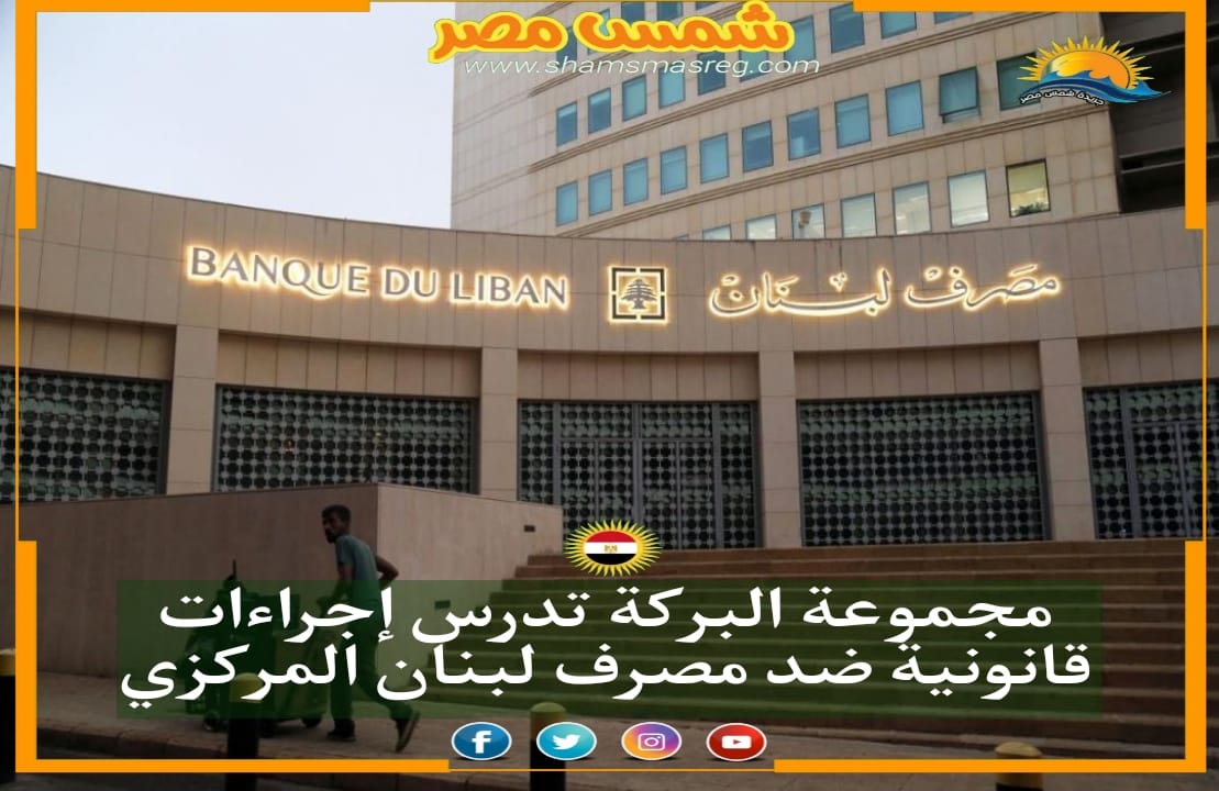 شمس مصر|.. مجموعة البركة تدرس إجراءات قانونية ضد مصرف لبنان المركزي